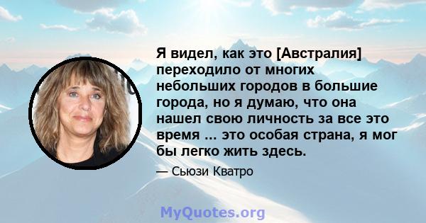 Я видел, как это [Австралия] переходило от многих небольших городов в большие города, но я думаю, что она нашел свою личность за все это время ... это особая страна, я мог бы легко жить здесь.