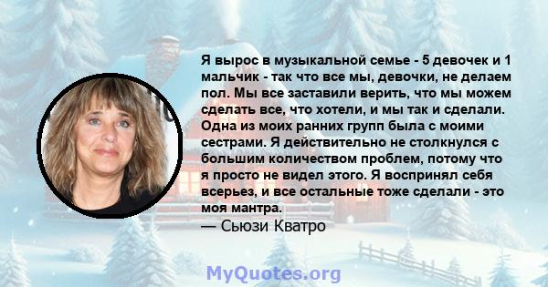 Я вырос в музыкальной семье - 5 девочек и 1 мальчик - так что все мы, девочки, не делаем пол. Мы все заставили верить, что мы можем сделать все, что хотели, и мы так и сделали. Одна из моих ранних групп была с моими