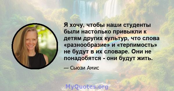 Я хочу, чтобы наши студенты были настолько привыкли к детям других культур, что слова «разнообразие» и «терпимость» не будут в их словаре. Они не понадобятся - они будут жить.