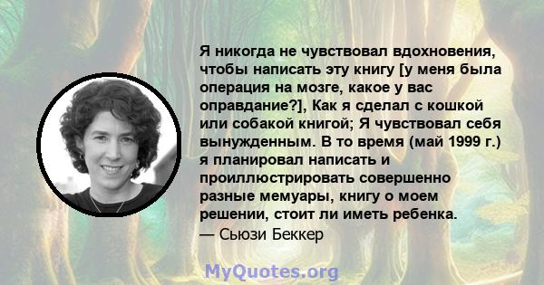 Я никогда не чувствовал вдохновения, чтобы написать эту книгу [у меня была операция на мозге, какое у вас оправдание?], Как я сделал с кошкой или собакой книгой; Я чувствовал себя вынужденным. В то время (май 1999 г.) я 