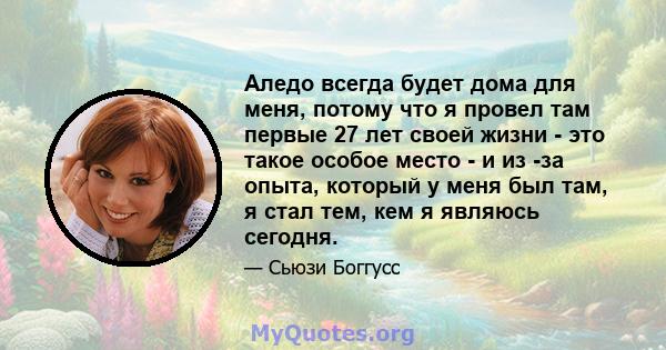 Аледо всегда будет дома для меня, потому что я провел там первые 27 лет своей жизни - это такое особое место - и из -за опыта, который у меня был там, я стал тем, кем я являюсь сегодня.