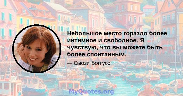 Небольшое место гораздо более интимное и свободное. Я чувствую, что вы можете быть более спонтанным.