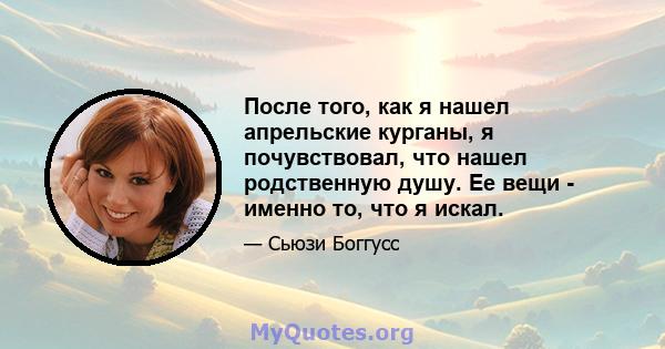 После того, как я нашел апрельские курганы, я почувствовал, что нашел родственную душу. Ее вещи - именно то, что я искал.