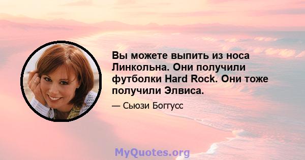 Вы можете выпить из носа Линкольна. Они получили футболки Hard Rock. Они тоже получили Элвиса.