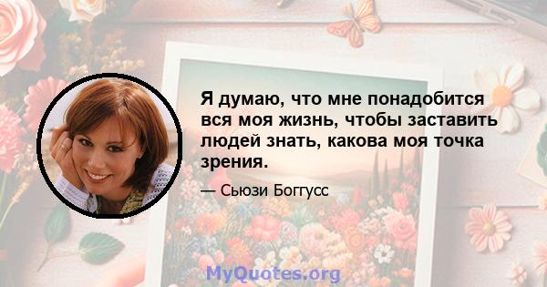 Я думаю, что мне понадобится вся моя жизнь, чтобы заставить людей знать, какова моя точка зрения.