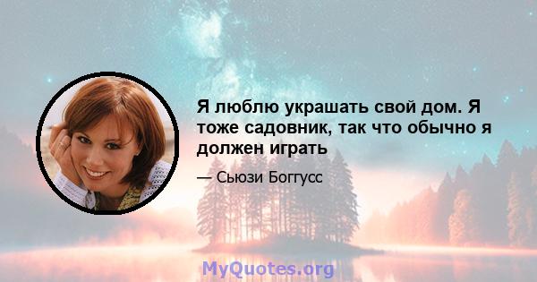 Я люблю украшать свой дом. Я тоже садовник, так что обычно я должен играть