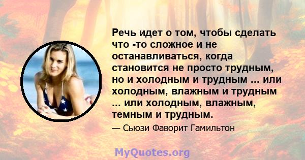 Речь идет о том, чтобы сделать что -то сложное и не останавливаться, когда становится не просто трудным, но и холодным и трудным ... или холодным, влажным и трудным ... или холодным, влажным, темным и трудным.