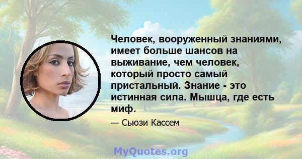 Человек, вооруженный знаниями, имеет больше шансов на выживание, чем человек, который просто самый пристальный. Знание - это истинная сила. Мышца, где есть миф.