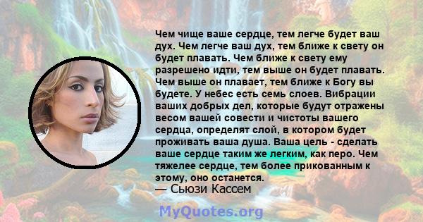 Чем чище ваше сердце, тем легче будет ваш дух. Чем легче ваш дух, тем ближе к свету он будет плавать. Чем ближе к свету ему разрешено идти, тем выше он будет плавать. Чем выше он плавает, тем ближе к Богу вы будете. У