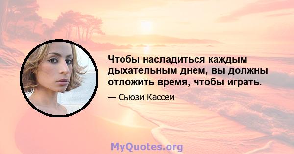 Чтобы насладиться каждым дыхательным днем, вы должны отложить время, чтобы играть.