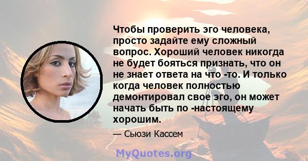 Чтобы проверить эго человека, просто задайте ему сложный вопрос. Хороший человек никогда не будет бояться признать, что он не знает ответа на что -то. И только когда человек полностью демонтировал свое эго, он может