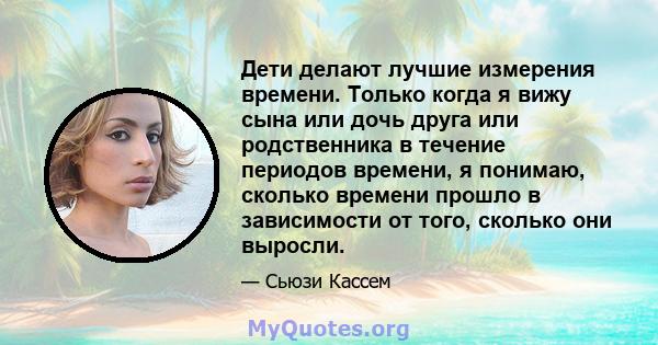 Дети делают лучшие измерения времени. Только когда я вижу сына или дочь друга или родственника в течение периодов времени, я понимаю, сколько времени прошло в зависимости от того, сколько они выросли.