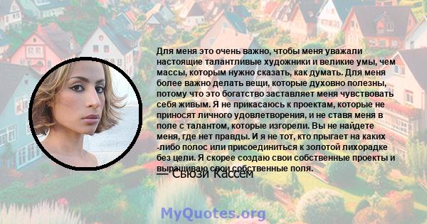 Для меня это очень важно, чтобы меня уважали настоящие талантливые художники и великие умы, чем массы, которым нужно сказать, как думать. Для меня более важно делать вещи, которые духовно полезны, потому что это