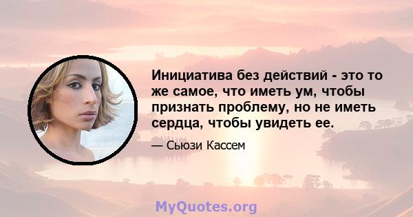 Инициатива без действий - это то же самое, что иметь ум, чтобы признать проблему, но не иметь сердца, чтобы увидеть ее.