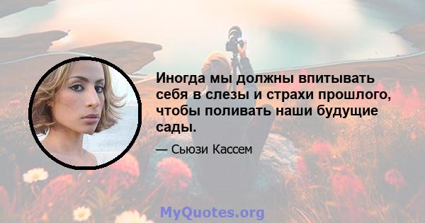 Иногда мы должны впитывать себя в слезы и страхи прошлого, чтобы поливать наши будущие сады.