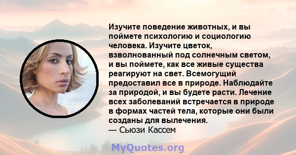 Изучите поведение животных, и вы поймете психологию и социологию человека. Изучите цветок, взволнованный под солнечным светом, и вы поймете, как все живые существа реагируют на свет. Всемогущий предоставил все в