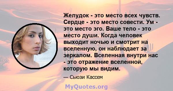 Желудок - это место всех чувств. Сердце - это место совести. Ум - это место эго. Ваше тело - это место души. Когда человек выходит ночью и смотрит на вселенную, он наблюдает за зеркалом. Вселенная внутри нас - это