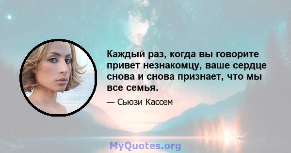 Каждый раз, когда вы говорите привет незнакомцу, ваше сердце снова и снова признает, что мы все семья.