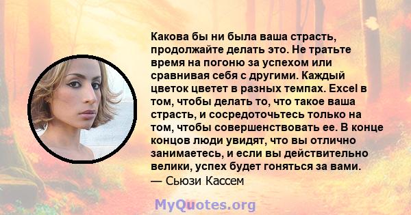 Какова бы ни была ваша страсть, продолжайте делать это. Не тратьте время на погоню за успехом или сравнивая себя с другими. Каждый цветок цветет в разных темпах. Excel в том, чтобы делать то, что такое ваша страсть, и