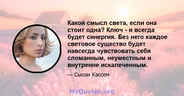 Какой смысл света, если она стоит одна? Ключ - и всегда будет синергия. Без него каждое световое существо будет навсегда чувствовать себя сломанным, неуместным и внутренне искалеченным.