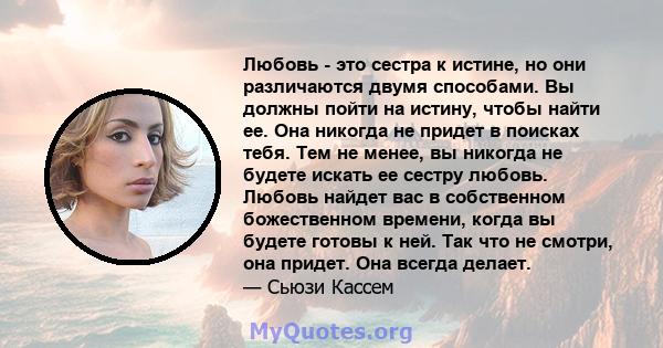 Любовь - это сестра к истине, но они различаются двумя способами. Вы должны пойти на истину, чтобы найти ее. Она никогда не придет в поисках тебя. Тем не менее, вы никогда не будете искать ее сестру любовь. Любовь