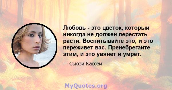 Любовь - это цветок, который никогда не должен перестать расти. Воспитывайте это, и это переживет вас. Пренебрегайте этим, и это увянет и умрет.