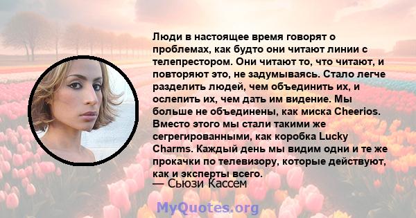 Люди в настоящее время говорят о проблемах, как будто они читают линии с телепрестором. Они читают то, что читают, и повторяют это, не задумываясь. Стало легче разделить людей, чем объединить их, и ослепить их, чем дать 