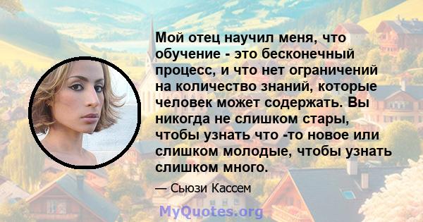 Мой отец научил меня, что обучение - это бесконечный процесс, и что нет ограничений на количество знаний, которые человек может содержать. Вы никогда не слишком стары, чтобы узнать что -то новое или слишком молодые,