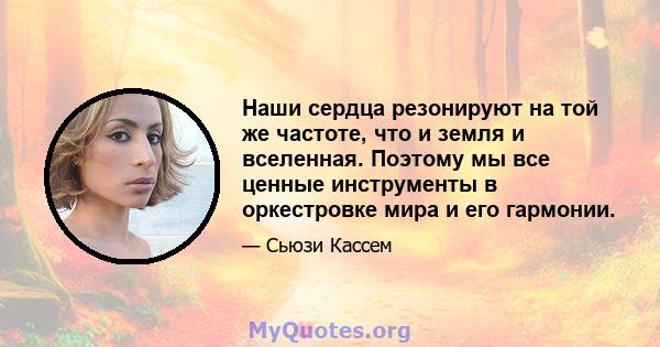 Наши сердца резонируют на той же частоте, что и земля и вселенная. Поэтому мы все ценные инструменты в оркестровке мира и его гармонии.