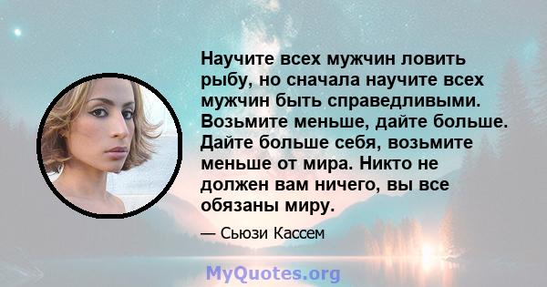 Научите всех мужчин ловить рыбу, но сначала научите всех мужчин быть справедливыми. Возьмите меньше, дайте больше. Дайте больше себя, возьмите меньше от мира. Никто не должен вам ничего, вы все обязаны миру.