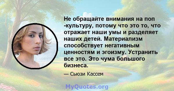 Не обращайте внимания на поп -культуру, потому что это то, что отражает наши умы и разделяет наших детей. Материализм способствует негативным ценностям и эгоизму. Устранить все это. Это чума большого бизнеса.