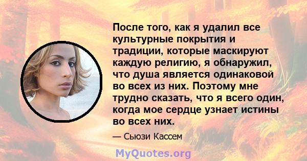 После того, как я удалил все культурные покрытия и традиции, которые маскируют каждую религию, я обнаружил, что душа является одинаковой во всех из них. Поэтому мне трудно сказать, что я всего один, когда мое сердце