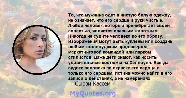 То, что мужчина одет в чистую белую одежду, не означает, что его сердце и руки чистые. Любой человек, который пренебрегает своей совестью, является опасным животным. Никогда не судите человека по его образу. Изображения 