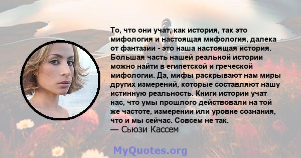 То, что они учат, как история, так это мифология и настоящая мифология, далека от фантазии - это наша настоящая история. Большая часть нашей реальной истории можно найти в египетской и греческой мифологии. Да, мифы