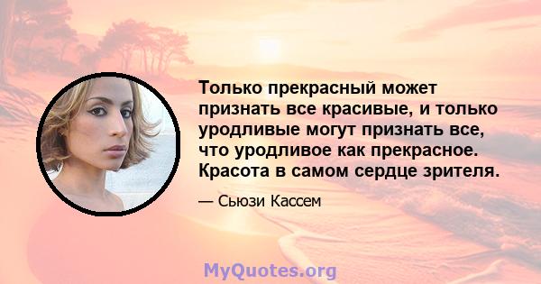 Только прекрасный может признать все красивые, и только уродливые могут признать все, что уродливое как прекрасное. Красота в самом сердце зрителя.