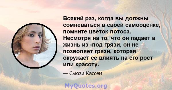 Всякий раз, когда вы должны сомневаться в своей самооценке, помните цветок лотоса. Несмотря на то, что он падает в жизнь из -под грязи, он не позволяет грязи, которая окружает ее влиять на его рост или красоту.