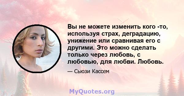 Вы не можете изменить кого -то, используя страх, деградацию, унижение или сравнивая его с другими. Это можно сделать только через любовь, с любовью, для любви. Любовь.