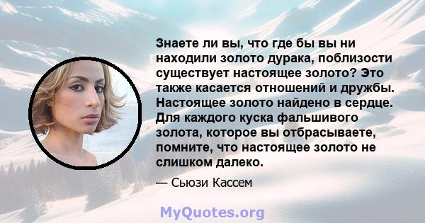 Знаете ли вы, что где бы вы ни находили золото дурака, поблизости существует настоящее золото? Это также касается отношений и дружбы. Настоящее золото найдено в сердце. Для каждого куска фальшивого золота, которое вы