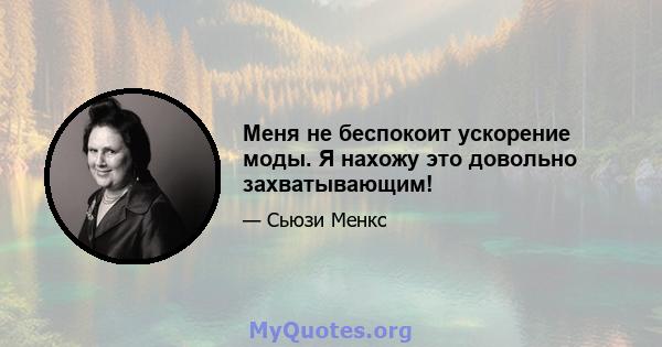 Меня не беспокоит ускорение моды. Я нахожу это довольно захватывающим!