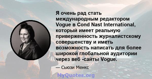 Я очень рад стать международным редактором Vogue в Cond Nast International, который имеет реальную приверженность журналистскому совершенству и иметь возможность написать для более широкой глобальной аудитории через веб 