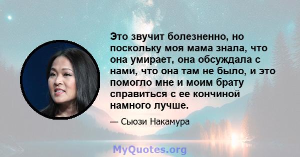 Это звучит болезненно, но поскольку моя мама знала, что она умирает, она обсуждала с нами, что она там не было, и это помогло мне и моим брату справиться с ее кончиной намного лучше.