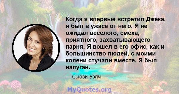 Когда я впервые встретил Джека, я был в ужасе от него. Я не ожидал веселого, смеха, приятного, захватывающего парня. Я вошел в его офис, как и большинство людей, с моими колени стучали вместе. Я был напуган.