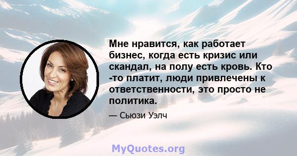 Мне нравится, как работает бизнес, когда есть кризис или скандал, на полу есть кровь. Кто -то платит, люди привлечены к ответственности, это просто не политика.