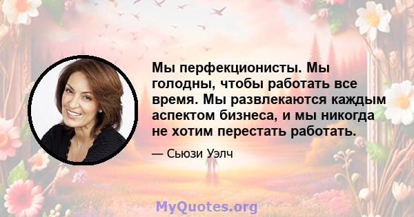 Мы перфекционисты. Мы голодны, чтобы работать все время. Мы развлекаются каждым аспектом бизнеса, и мы никогда не хотим перестать работать.