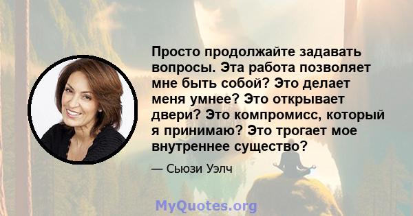 Просто продолжайте задавать вопросы. Эта работа позволяет мне быть собой? Это делает меня умнее? Это открывает двери? Это компромисс, который я принимаю? Это трогает мое внутреннее существо?