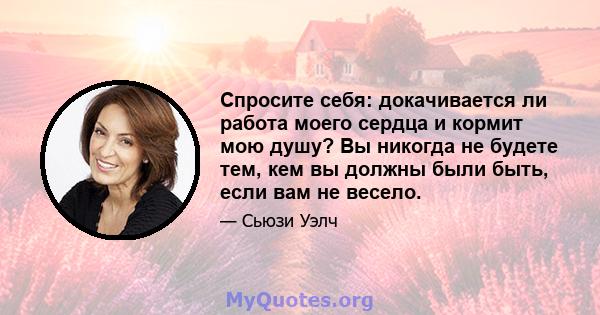 Спросите себя: докачивается ли работа моего сердца и кормит мою душу? Вы никогда не будете тем, кем вы должны были быть, если вам не весело.