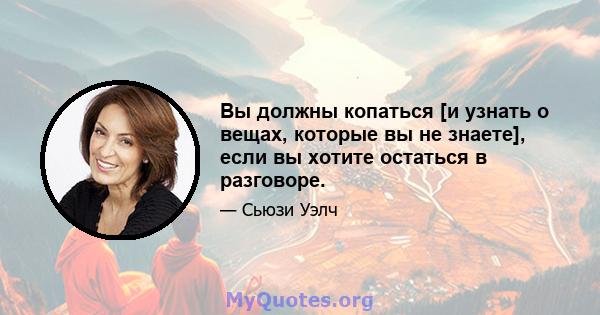 Вы должны копаться [и узнать о вещах, которые вы не знаете], если вы хотите остаться в разговоре.