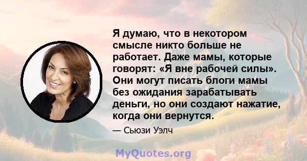 Я думаю, что в некотором смысле никто больше не работает. Даже мамы, которые говорят: «Я вне рабочей силы». Они могут писать блоги мамы без ожидания зарабатывать деньги, но они создают нажатие, когда они вернутся.