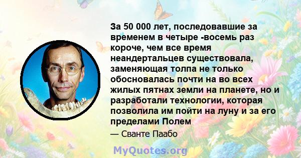 За 50 000 лет, последовавшие за временем в четыре -восемь раз короче, чем все время неандертальцев существовала, заменяющая толпа не только обосновалась почти на во всех жилых пятнах земли на планете, но и разработали