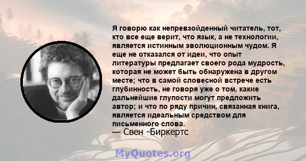 Я говорю как непревзойденный читатель, тот, кто все еще верит, что язык, а не технологии, является истинным эволюционным чудом. Я еще не отказался от идеи, что опыт литературы предлагает своего рода мудрость, которая не 